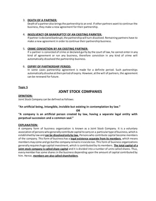 3. DEATH OF A PARTNER:
Deathof a partneralso bringsthe partnershipto an end. If other partners want to continue the
business, they make a new agreement for their partnership.
4. INSOLVENCY OR BANKRUPTCY OF AN EXISTING PARNTER:
If partner isdeclaredbankrupt,the partnershipwill turn dissolved. Remaining partners have to
make a new agreement in order to continue their partnership business.
5. CRIME CONVICTION BY AN EXISTING PARTNER:
If a partner is convicted of crime or declared guilty by the court of law, he cannot enter in any
kind of agreement or run any business, therefore conviction in any kind of crime will
automatically dissolved the partnership business.
6. EXPIRY OF PARTNERSHIP PERIOD:
In some cases partnership agreement is made for a definite period. Such partnerships
automaticallydissolveattheirperiodof expiry.However,atthe will of partners, the agreement
can be renewed for future.
Topic 5
JOINT STOCK COMPANIES
DFINITION:
Joint Stock Company can be defined as follows:
“An artificial being, intangible, invisible but existing in contemplation by law.”
OR
“A company is an artificial person created by law, having a separate legal entity with
perpetual succession and a common seal.”
EXPLANATION:
A company form of business organization is known as a Joint Stock Company. It is a voluntary
associationof personswhogenerallycontribute capital tocarryon a particulartype of business,whichis
establishedbylawand can be dissolvedonlyby law. Personswho contribute capital become members
of the company. This form of business has a legal existence separate from its members, which means
membersmaycome and go butthe companyremainsinexistence. This form of business organizations
generallyrequireshuge capital investment, which is contributed by its members. The total capital of a
joint stock company is called share capital and it is divided into a number of units called shares. Thus,
every member has some shares in the business depending upon the amount of capital contributed by
him. Hence, members are also called shareholders.
 