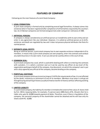 FEATURES OF COMPANY
Following are the main features of a Joint Stock Company:
1. LEGAL FORMATION:
A joint stock company is formed only by completing several legal formalities. It always comes into
existence when it has been registered after completion of all formalities required by the country’s
law. As in Pakistan companies are formed and governed under companies’ ordinance of 1984.
2. ARTIFICIAL PERSON:
A company is always considered as an artificial person as it establishes with its own entity and can
enter in any agreement like any individual. However, it is called an artificial person as its birth,
existence and death are regulated by law and it does not possess physical attributes like that of a
normal person.
3. SEPERATE LEGAL ENTITY:
Being an artificial person, a joint stock company has its own separate existence independent of its
members. It means that a joint stock company can own property, enter into contracts and conduct
any lawful business in its own name. It can sue and can be sued by others in the court of law.
4. COMMON SEAL:
A jointstock company has a seal, which is used while dealing with others or entering into contracts
with outsiders. It is called a common seal as it can be used by any officer at any level of the
organizationworkingon behalf of the company. Any document, on which the company's seal is put
and is duly signed by any official of the company, become binding on the company.
5. PERPETUAL EXISTENCE:
A jointstockcompanycontinuestoexistaslongas it fulfillsthe requirementsof law.Itisnot affected
by the death, insolvency or retirement of any of its members. Members may come in and go out
throughbuyingandsellingof shares(usuallytermedastransferof shares) without affecting working
of the company.
6. LIMITED LIABILITY:
In a jointstockcompany,the liabilityof amemberislimitedtothe extentof the value of shares held
by him. While repaying debts, for example, if a person owns 1000 shares of Rs. 10 each, then he is
liable only upto Rs 10,000 towards payment of debts. Therefore, even if there is liquidation of the
company, the personal property of the shareholder cannot be attached and he will lose only his
shares worth Rs. 10,000.
 