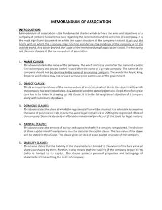 MEMORANDUM OF ASSOCIATION
INTRODUCTION:
Memorandum of association is the fundamental charter which defines the aims and objectives of a
company.It contains fundamental rule regarding the constitution and the activities of a company. It is
the most significant document on which the super-structure of the company is raised. It sets out the
limits with in which the company may function and defines the relations of the company with the
outside world. Any action beyond the scope of the memorandum of association is void. The following
are the main clauses of the memorandum of association:
1. NAME CLAUSE:
Thisclause containsthe name of the company. The word limited is used after the name of a public
limitedcompanyandprivate limited is used after the name of a private company. The name of the
company should not be identical to the name of an existing company. The words like Royal, King,
Emperor and Federal may not be used without prior permission of the government.
2. OBJECT CLAUSE:
Thisis an importantclause of the memorandum of association which states the objects with which
the companyhas beenestablished.Anyactionbeyondthe statedobjective isillegal therefore great
care has to be taken in drawing up this clause. It is better to keep broad objective of a company
along with subsidiary objectives.
3. DOMICILE CLAUSE:
Thisclause statesthe place at whichthe registeredofficewillbe situated. It is advisable to mention
the name of province or state in order to avoid legal formalities in shifting the registered office of
the company.Domicile clause isvital fordeterminationof jurisdictionof the court for legal matters.
4. CAPITAL CLAUSE:
Thisclause statesthe amountof authorizedcapital withwhichacompanyisregistered.The division
of share capital intodifferentsharesmustbe statedinthe capital clause.The face value of the share
will be stated in this clause. This clause gives an idea of exact capital structure of the company.
5. LIABILITY CLAUSE:
This clause states that the liability of the shareholders is limited to the extent of the face value of
shares purchased by them. Further, it also means that the liability of the company to pay-off its
debts is limited to its capital. This clause protects personal properties and belongings of
shareholders from settling the debts of company.
 