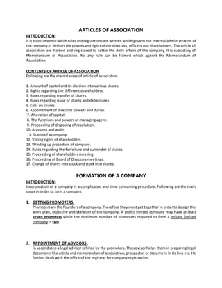 ARTICLES OF ASSOCIATION
INTRODUCTION:
It isa documentinwhichrulesandregulationsare written which govern the internal administration of
the company.It definesthe powersandrightsof the directors, officers and shareholders. The article of
association are framed and registered to settle the daily affairs of the company. It is subsidiary of
Memorandum of Association. No any rule can be framed which against the Memorandum of
Association.
CONTENTS OF ARTICLE OF ASSOCIATION
Following are the main clauses of article of association.
1. Amount of capital and its division into various shares.
2. Rights regarding the different shareholders.
3. Rules regarding transfer of shares.
4. Rules regarding issue of shares and debentures.
5. Calls on shares.
6. Appointment of directors powers and duties.
7. Alteration of capital.
8. The functions and powers of managing agent.
9. Proceeding of disposing of resolution.
10. Accounts and audit.
11. Stamp of a company.
12. Voting rights of shareholders.
13. Winding up procedure of company.
14. Rules regarding the forfeiture and surrender of shares.
15. Proceeding of shareholders meeting.
16. Proceeding of Board of Directors meetings.
17. Change of shares into stock and stock into shares.
FORMATION OF A COMPANY
INTRODUCTION:
Incorporation of a company is a complicated and time consuming procedure. Following are the main
steps in order to form a company.
1. GETTING PROMOTERS:
Promotersare the foundersof a company.Therefore they must get together in order to design the
work plan, objective and skeleton of the company. A public limited company may have at-least
seven promoters while the minimum number of promoters required to form a private limited
company is two.
2. APPOINTMENT OF ADVISORS:
In secondstep a legal advisor is hired by the promoters. The advisor helps them in preparing legal
documentslike article andmemorandumof association, prospectus or statement in its lieu etc. He
further deals with the office of the registrar for company registration.
 