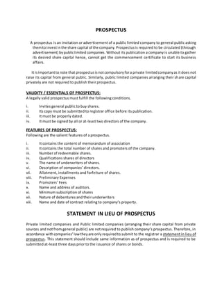 PROSPECTUS
A prospectus is an invitation or advertisement of a public limited company to general public asking
themto investinthe share capital of the company.Prospectusis required to be circulated (through
advertisement) bypubliclimitedcompanies. Without its publication a company is unable to gather
its desired share capital hence, cannot get the commencement certificate to start its business
affairs.
It isimportantto note that prospectusisnotcompulsoryfora private limitedcompanyas it does not
raise its capital from general public. Similarly, public limited companies arranging their share capital
privately are not required to publish their prospectus.
VALIDITY / ESSENTIALS OF PROSPECTUS:
A legally valid prospectus must fulfill the following conditions.
i. Invites general public to buy shares.
ii. Its copy must be submitted to registrar office before its publication.
iii. It must be properly dated.
iv. It must be signed by all or at-least two directors of the company.
FEATURES OF PROSPECTUS:
Following are the salient features of a prospectus.
i. It contains the content of memorandum of association
ii. It contains the total number of shares and promoters of the company.
iii. Number of redeemable shares.
iv. Qualifications shares of directors
v. The name of underwriters of shares.
vi. Description of companies’ directors.
vii. Allotment, installments and forfeiture of shares.
viii. Preliminary Expenses
ix. Promoters’ Fees
x. Name and address of auditors.
xi. Minimum subscription of shares
xii. Nature of debentures and their underwriters
xiii. Name and date of contract relating to company’s property.
STATEMENT IN LIEU OF PROSPECTUS
Private limited companies and Public limited companies (arranging their share capital from private
sources and not from general public) are not required to publish company’s prospectus. Therefore, in
accordance withcompanies’lawtheyare onlyrequiredto submit to the registrar a statement in lieu of
prospectus. This statement should include same information as of prospectus and is required to be
submitted at-least three days prior to the issuance of shares or bonds.
 