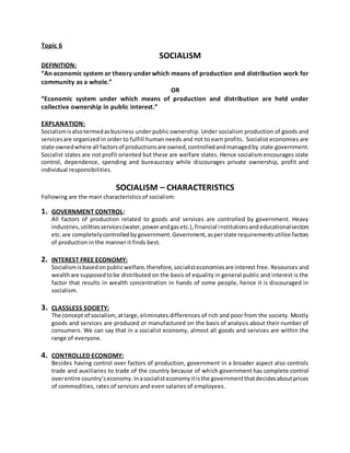 Topic 6
SOCIALISM
DEFINITION:
“An economic system or theory underwhich means of production and distribution work for
community as a whole.”
OR
“Economic system under which means of production and distribution are held under
collective ownership in public interest.”
EXPLANATION:
Socialismisalsotermedasbusiness under public ownership. Under socialism production of goods and
servicesare organized in order to fulfill human needs and not to earn profits. Socialist economies are
state ownedwhere all factorsof productionsare owned,controlledandmanagedby state government.
Socialist states are not profit oriented but these are welfare states. Hence socialism encourages state
control, dependence, spending and bureaucracy while discourages private ownership, profit and
individual responsibilities.
SOCIALISM – CHARACTERISTICS
Following are the main characteristics of socialism:
1. GOVERNMENT CONTROL:
All factors of production related to goods and services are controlled by government. Heavy
industries,utilitiesservices(water,powerandgasetc.),financial institutionsandeducationalsectors
etc.are completelycontrolledbygovernment.Government,asperstate requirementsutilize factors
of production in the manner it finds best.
2. INTEREST FREE ECONOMY:
Socialismisbasedonpublicwelfare,therefore,socialisteconomiesare interest free. Resources and
wealthare supposedtobe distributed on the basis of equality in general public and interest is the
factor that results in wealth concentration in hands of some people, hence it is discouraged in
socialism.
3. CLASSLESS SOCIETY:
The concept of socialism,atlarge, eliminates differences of rich and poor from the society. Mostly
goods and services are produced or manufactured on the basis of analysis about their number of
consumers. We can say that in a socialist economy, almost all goods and services are within the
range of everyone.
4. CONTROLLED ECONOMY:
Besides having control over factors of production, government in a broader aspect also controls
trade and auxiliaries to trade of the country because of which government has complete control
overentire country’seconomy.Inasocialisteconomyitisthe governmentthatdecidesaboutprices
of commodities, rates of services and even salaries of employees.
 