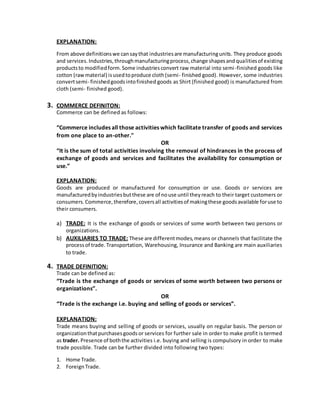 EXPLANATION:
From above definitionswe cansaythat industriesare manufacturingunits. They produce goods
and services.Industries,throughmanufacturingprocess,change shapesandqualitiesof existing
productsto modifiedform.Some industriesconvert raw material into semi-finished goods like
cotton (rawmaterial) isusedtoproduce cloth(semi- finished good). However, some industries
convertsemi- finishedgoodsintofinished goods as Shirt (finished good) is manufactured from
cloth (semi- finished good).
3. COMMERCE DEFINITON:
Commerce can be defined as follows:
“Commerce includes all those activities which facilitate transfer of goods and services
from one place to an-other."
OR
“It is the sum of total activities involving the removal of hindrances in the process of
exchange of goods and services and facilitates the availability for consumption or
use.”
EXPLANATION:
Goods are produced or manufactured for consumption or use. Goods or services are
manufacturedbyindustriesbutthese are of nouse until theyreach to their target customers or
consumers.Commerce,therefore,coversall activitiesof makingthese goodsavailable foruse to
their consumers.
a) TRADE: It is the exchange of goods or services of some worth between two persons or
organizations.
b) AUXILIARIES TO TRADE: These are differentmodes,means or channels that facilitate the
processof trade.Transportation, Warehousing, Insurance and Banking are main auxiliaries
to trade.
4. TRADE DEFINITION:
Trade can be defined as:
“Trade is the exchange of goods or services of some worth between two persons or
organizations”.
OR
“Trade is the exchange i.e. buying and selling of goods or services”.
EXPLANATION:
Trade means buying and selling of goods or services, usually on regular basis. The person or
organizationthatpurchasesgoodsor services for further sale in order to make profit is termed
as trader. Presence of boththe activities i.e. buying and selling is compulsory in order to make
trade possible. Trade can be further divided into following two types:
1. Home Trade.
2. ForeignTrade.
 