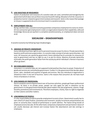 5. LESS WASTAGE OF RESOURCES:
Factors of production and resources of a socialist state are used, controlled and managed by the
governmentwhich doesnotuse these resourcesforprofitmaking.Allocation of all the resources in
productive mannerisbasedongovernmentanalysisand research. Same is the reason that wastage
or misuse is supposed to be at its minimum level in a socialist economy.
6. EMPLOYMENT FOR ALL:
Beinga welfare state,asocialisteconomyguarantees compulsory employment to every its citizen.
All menandwomengetemploymentinstate runorganizationsbasedontheircapabilities,skills and
knowledge.Hence we cansaythat in a complete socialisteconomy, un-employment does not exist
at all.
SOCIALISM – DISADVANTAGES
A socialist economy has following major disadvantages:
1. ABSENCE OF PRIVATE OWNERSHIP:
Everyindividualmusthave righttouse hispersonal resourcesasperhischoice.Private ownership is
basedon profitandrevenue generation. In a socialist state concept of private ownership does-not
exist. All resources are owned by government. Every individual has to surrender his resources (if
any) to government and has no right to use it as per his choice. Absence of private ownership
eliminates the profit generation factor from the society by which individual’s interest in business
affairs go down.
2. NO CONSUMER CHOICES:
Consumers in a socialist state are not supposed to demand but they have to accept. Production of
goodsand servicesare controlled by government. Further it is the government that decides about
prices, rates, standards and qualities of goods and services. Not any individual or organization is
allowed to enter in any sort of business. Same is the reasons that consumers do-not have much
choice of products or services.
3. LESS CHOICES OF PROFESSION:
Due to complete control of government over all business activities, people get fewer professional
choices. As there is no private sector, people can only apply for jobs in industries run by
government.Itisthe government that decides about matters like job assignments, salaries, fringe
benefits,promotionsandincrementsetc.Therefore employees, mostly, have no right to negotiate
on their salaries and other matters.
4. LOW MORALEOF PEOPLE:
It isthe responsibilityof state to provide employment to every citizen. Government usually has its
own criteria of salary fixation, promotion and increment. Usually increments and promotions are
given on seniority basis instead of performance or worth abilities. The factors bring morale of
employeesatverylowside.Onthe otherhand, compulsory employment and permanent nature of
job usually decrease job interest and increase factors like absenteeism and late comings in
employees.
 