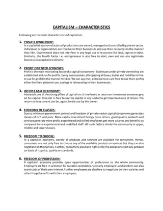 CAPITALISM – CHARACTERISTICS
Following are the main characteristics of capitalism:
1. PRIVATE OWNERSHIP:
In a capitalisteconomyfactorsof productionsare owned,managedandcontrolledbyprivate sector.
Individualsororganizations are free to run their businesses and use their resources in the manner
they like. Government does not interfere in any legal use of resources like land, capital or labor.
Similarly, the fourth factor i.e. entrepreneur is also free to start, own and run any legitimate
business in a capitalist economy.
2. PROFIT ORIENTED ECONOMY:
Profitisthe mainmotivating factorof a capitalisteconomy.Businessesunderprivate ownership are
establishedandrunforprofits.Everybusinessman,afterpayingall taxes,dutiesandliabilitiesisfree
to use hisprofitinthe mannerhe likes.We can say that, entrepreneurs are free to use their profits
either for their personal use, savings or reinvesting in their businesses.
3. INTERST BASED ECONOMY:
Interestisone of the strong pillarsof capitalism.Itisreferredasreturnoninvestmentanownergets
on his capital. Investor is free to use his capital in any sector to get maximum rate of return. The
return on investment can be, again, freely use by the owner.
4. ECONOMY OF CLASSES:
Due to minimum government control and freedom of private sector capitalist economy generates
classes of rich and poor. More capital investment brings more return, good quality products and
servicesgenerate more profit,experiencedandskilledemployees get more salaries and benefits as
compared to in-experienced and unskilled staff. All such factors divide the community in upper,
middle and lower classes.
5. FREEDOM TO CHOOSE:
In a capitalist economy, variety of products and services are available for consumers. Hence,
consumers are not only free to choose any of the available products or services but they can also
negotiate ontheirprices. Further, consumers also have right either to accept or reject any product
on basis of its price, quality or standards.
6. FREEDOM OF PROFESSION:
A capitalist economy provides open opportunities of professions to the whole community.
Employers are free in selection for suitable candidates. Similarly employees and workers can also
searchjobsof theirowninterest.Furtheremployeesare alsofree to negotiate on their salaries and
other fringe benefits with their employers.
 