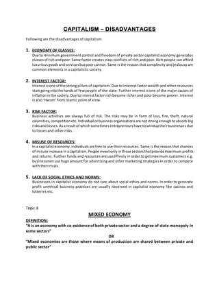 CAPITALISM – DISADVANTAGES
Following are the disadvantages of capitalism:
1. ECONOMY OF CLASSES:
Due to minimum government control and freedom of private sector capitalist economy generates
classesof rich andpoor. Same factor creates class conflicts of rich and poor. Rich people can afford
luxurious goodsandservicesbutpoor cannot. Same is the reason that complexity and jealousy are
common elements in a capitalistic society.
2. INTEREST FACTOR:
Interestisone of the strong pillars of capitalism. Due to interest factor wealth and other resources
start goingintothe handsof fewpeople of the state. Further interest is one of the major causes of
inflationinthe society.Due tointerestfactor rich become richer and poor become poorer. Interest
is also ‘Haram’ from Islamic point of view.
3. RISK FACTOR:
Business activities are always full of risk. The risks may be in form of loss, fire, theft, natural
calamities,competitionetc.Individual orbusinessorganizationsare notstrongenoughtoabsorb big
risksand losses.Asaresultof whichsometimesentrepreneurshave towinduptheirbusinesses due
to losses and other risks.
4. MISUSE OF RESOURCES:
In a capitalisteconomy,individualsare free to use their resources. Same is the reason that chances
of misuse increase inacapitalism.People investonlyinthose sectorsthatprovide maximum profits
and returns. Further funds and resources are used freely in order to get maximum customers e.g.
businessmenuse huge amount for advertising and other marketing strategies in order to compete
with their rivals.
5. LACK OF SOCIAL ETHICS AND NORMS:
Businesses in capitalist economy do not care about social ethics and norms. In order to generate
profit unethical business practices are usually observed in capitalist economy like casinos and
lotteries etc.
Topic 8
MIXED ECONOMY
DEFINITION:
“It is an economy with co-existence of both private sector and a degree of state monopoly in
some sectors”
OR
“Mixed economies are those where means of production are shared between private and
public sector”
 