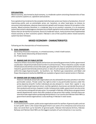 EXPLANATION:
Mixed economy, also termed as dual economy, is a moderate system consisting characteristics of two
other economic systems viz. capitalism and socialism.
Pure capitalismhasitsdemeritslikecomplete holdof private sectoroverfactors of production, thirst of
maximizing profits and un-controllable prices etc. Socialism, on other hand gives no choices to
consumersandemployees,observesslow economic growth and increases chances of corruption in the
country. Mixed economy therefore is a moderate way to run country’s economy. It is an economic
systemthatcontainsadvantageouscharacteristicsof bothcapitalismandsocialismwhile ignoresall such
factors thatcan be harmful toeconomy.Due to itsmoderate nature,manycountrieshave implemented
mixed economy as their economic system. Pakistan is one of the countries where mixed economic
system has been followed.
MIXED ECONOMY- CHARACTERISITCS
Following are the characteristics of mixed economy:
1. DUAL OWNERSHIP:
Ownership of business resources, in a mixed economy, is held in both sectors.
(i) Public Sector (Ownership of Government)
(ii) Private Sector
(i) OWNER SHIP OF PUBLIC SECTOR
Industriesof basicnecessitiesof goodsandservicesare ownedbygovernment,further government
usuallydoes-notpermitprivatesectortoenterinsuchbusinesses. These industries usually include
infrastructure andutilitiesserviceslike water,gasandpoweretc.Due to complete control oversuch
industries,governmentdirectlycontrolsprices or rates of such products and services to keep them
within the range of general public. Sui-Southern, Sui- Northern gas corporations and Water and
Power Development Authority (WAPDA) are examples of government owned sectors in Pakistan.
(ii) OWNER SHIP OF PUBLIC SECTOR
Howeverindividualsandprivate organizationsare alsoallowedforbusinessactivitiesinall other
permissible sectors. Private sector has right to enter in any permissible business under the
prime objective of profit. Further individuals are also allowed to invest their capital in any
sectorin orderto getmaximumreturn.Justlike capitalism, businesses can decide the prices of
theirproductsand services,however inorder to keep prices stable, government can also enter
inany businessalongwith private sector.Forexample inPakistan,UtilityStoresare government
owned departmental stores that offer products at low prices than market. Similarly there are
several private organizationsproducingsteel productsin our country but Pakistan Steel Mills (a
government owned organization) is also working in Pakistan in steel sector.
2. DUAL OBJECTIVE:
In a mixedeconomicsystem,publicsectororganizationswork for welfare of general public and not
to earn profit. Same is the reason that government runs some of its enterprises even at loss but
does not wind them up for benefits of general public. Pakistan International Airlines, Pakistan
Railways and Pakistan Steel Mills are the biggest examples of such enterprises in our country.
 