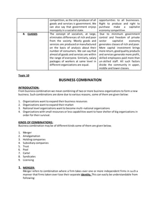 competition, as the only producer of all
goods and services is government. We
can also say that government enjoys
monopoly in a socialist state.
opportunities to all businesses.
Right to produce and right to
purchase make a capitalist
economy competitive.
8. CLASSES The concept of socialism, at large,
eliminates differences of rich and poor
from the society. Mostly goods and
services are produced or manufactured
on the basis of analysis about their
number of consumers. We can say that
almostall goods and services are within
the range of everyone. Similarly, salary
packages of workers at same level in
different organizations are equal.
Due to minimum government
control and freedom of private
sector capitalist economy
generates classes of rich and poor.
More capital investment brings
more return,goodquality products
and services generate more profit,
skilled employees paid more than
un-skilled staff. All such factors
divide the community in upper,
middle and lower classes.
Topic 10
BUSINESS COMBINATION
INTRODUCTION:
From businesscombination we mean combining of two or more business organizations to form a new
business. Such combinations are done due to various reasons, some of them are given below:
1. Organizations want to expand their business resources
2. Organizations want to expand their market
3. National level organizations want to become multi-national organizations
4. Organizationswith small resources or less capabilities want to have shelter of big organizations in
order for their survival.
KINDS OF COMBINATIONS:
Business combination may be of different kinds some of them are given below.
1. Merger
2. Amalgamation
3. Holding companies
4. Subsidiary companies
5. Trust
6. Pool
7. Cartel
8. Syndicates
9. Licensing
1. MERGER:
Merger refers to combination where a firm takes over one or more independent firms in such a
manner that firms taken over lose their separate identity. This can easily be understandable from
following:
 