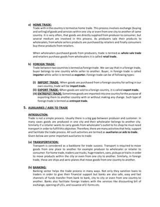a) HOME TRADE:
Trade withinthe countryis termedas home trade. This process involves exchange (buying
and selling)of goodsandservices within one city or even from one city to another of same
country. It is very often, that goods are directly supplied from producer to consumer, but
several medium are involved in this process. As producers sale their products to
wholesalers,fromwhole sellers products are purchased by retailers and finally consumers
buy these products from retailers.
When wholesalers purchased goods from producers, trade is termed as whole sale trade
and retailers purchase goods from wholesalers it is called retail trade.
b) FOREIGN TRADE:
Trade betweentwocountriesistermedasforeigntrade. We can say that in a foreign trade,
buyer belongs to one country while seller to another. Buyer, in foreign trade is called
importer while seller is termed as exporter. Foreign trade can be of following types:
(i) IMPORT TRADE: When goods are purchased from a foreign country for selling in our
own country, trade will be import trade.
(ii) EXPORT TRADE: When goods are sold to a foreign country, it is called export trade.
(iii) ENTREPOT TRADE: Sometimesgoodsare importedintoone countryforthe purpose of
exporting them to another country with or without making any change. Such type of
foreign trade is termed as entrepot trade.
5. AUXILIARIES / AIDS TO TRADE
INTRODUCTION:
Trade is not a simple process. Usually there is a big gap between producer and customer. In
many cases goods are produced in one city and their wholesaler belongs to another city.
Similarly if a retailer wants to carry goods from wholesaler’s outlet to his shop he must need
transportin orderto fulfillthisobjective.Therefore,there are manyactivitiesthat help, support
and facilitate the trade process. All such activities are termed as auxiliaries or aids to trade.
Given below are some important auxiliaries to trade:
(a) TRANSPORTATION:
Transport is considered as a backbone for trade success. Transport is required to move
goods from one place to another for example producer to wholesaler or retailer to
consumer.Forhome trade,tradersuse trucks, huge trawlers,vans,pickupsortrains inorder
to move products within the city or even from one city to another. Similarly, in foreign
trade, these are ships and aero-planes that move goods from one country to another.
(b) BANKING:
Banking sector helps the trade process in many ways. Not only they sanction loans to
traders in order to give their financial support but banks are also safe, easy and fast
channels of funds transfer from bank to bank, city to city or even from one country to
another. Banks also facilitate foreign traders with the services like discounting bill of
exchange, opening of L/Cs, and issuance of E-forms etc.
 