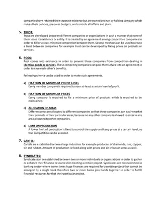 companieshave retainedtheirseparate existence butare ownedandrun byholdingcompanywhich
makes their policies, prepares budgets, and controls all affairs and plans.
5. TRUST:
Trust are developed between different companies or organizations in such a manner that none of
themloose its existence or entity. It is created by an agreement among competitive companies in
orderto kill or atleastminimize competitionbetweenthem.Several methods can be used to create
a trust between companies for example trust can be developed by fixing prices on products or
services.
6. POOL:
Pool comes into existence in order to prevent those companies from competition dealing in
identical goods or services.These competingcompaniescanpool themselves into an agreement in
order to save each other’s benefits.
Following criteria can be used in order to make such agreements.
a) FIXATION OF MINIMUM PROFIT LEVEL
Every member company is required to earn at-least a certain level of profit.
b) FIXATION OF MINIMUM PRICES
Every company is required to fix a minimum price of products which is required to be
maintained.
c) ALLOCATION OF AREAS
Differentareasare allocatedtodifferentcompanies so that these companies can easily market
theirproductsintheirparticularareas,because noany othercompanyisallowedtoenterin any
area allocated to other companies.
d) LIMIT ON PRODUCTION
A lower limit of production is fixed to control the supply and keep prices at a certain level, so
that competition can be avoided.
7. CARTEL:
Cartelsare establishedbetweenlarge industries for example producers of diamonds, zinc, copper,
tin and rubber. Amount of production is fixed along with prices and distribution areas as well.
8. SYNDICATES:
Syndicatescanbe establishedbetween two or more individuals or organizations in order to gather
or enhance theirfinancial resources for meeting a certain project. Syndicates are most common in
banking sector where some times huge finances are required for a certain project that cannot be
arranged by a single bank therefore two or more banks join hands together in order to fulfill
financial resources for that their particular project.
 