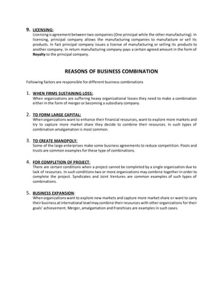 9. LICENSING:
Licensingisagreementbetween two companies (One principal while the other manufacturing). In
licensing, principal company allows the manufacturing companies to manufacture or sell its
products. In fact principal company issues a license of manufacturing or selling its products to
another company. In return manufacturing company pays a certain agreed amount in the form of
Royalty to the principal company.
REASONS OF BUSINESS COMBINATION
Following factors are responsible for different business combinations
1. WHEN FIRMS SUSTAINING LOSS:
When organizations are suffering heavy organizational losses they need to make a combination
either in the form of merger or becoming a subsidiary company.
2. TO FORM LARGE CAPITAL:
Whenorganizations want to enhance their financial resources, want to explore more markets and
try to capture more market share they decide to combine their resources. In such types of
combination amalgamation is most common.
3. TO CREATE MANOPOLY:
Some of the large enterprises make some business agreements to reduce competition. Pools and
trusts are common examples for these type of combinations.
4. FOR COMPLETION OF PROJECT:
There are certain conditions when a project cannot be completed by a single organization due to
lack of resources. In such conditions two or more organizations may combine together in order to
complete the project. Syndicates and Joint Ventures are common examples of such types of
combinations.
5. BUSINESS EXPANSION:
Whenorganizationswant to explore new markets and capture more market share or want to carry
theirbusinessatinternational levelmaycombine their resources with other organizations for their
goals’ achievement. Merger, amalgamation and Franchises are examples in such cases.
 