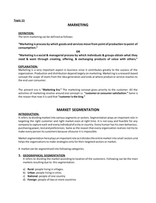 Topic 11
MARKETING
DEFINITION:
The term marketing can be defined as follows:
“Marketing is process by which goods and services move from point of production topoint of
consumption.”
OR
“Marketing is a social & managerial process by which individuals & groups obtain what they
need & want through creating, offering, & exchanging products of value with others.”
EXPLANATION:
Marketing is a very important aspect in business since it contributes greatly to the success of the
organization. Production and distribution depend largely on marketing. Marketing is a research based
concept the scope of starts from the idea generation and ends at where product or service reaches to
the end user consumer.
The present era is “Marketing Era.” The marketing concept gives priority to the customer. All the
activities of marketing revolve around one concept i.e. “customer or consumer satisfaction.” Same is
the reason that now it is said that “customer is the king.”
MARKET SEGMENTATION
INTRODUCTION:
It refers to dividing market into various segments or sectors. Segmentation plays an important role in
targeting the right customer and right market even at right time. It is not easy and feasible for any
companyto capture each and everyindividualof acity or country. Every human has his own behaviour,
purchasingpower,testandpreferences. Same as the reason that every organization realizes not try to
make every person its customers because ofcourse it is impossible.
Market segmentationhereplaysanimportantrole asitdividesthe entire market into small sectors and
helps the organizations to make strategies only for their targeted sectors or market.
A market can be segmentised into following categories.
1. GEOGRAPHICAL SEGMENTATION
It refers to dividing the market according to location of the customers. Following can be the main
markets resulting due to this segmentation.
a) Rural: people living in villages.
b) Urban: people living in cities
c) National: people of one country
d) Foreign: people of two or more countries
 