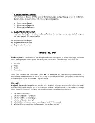 2. CUSTOMER SEGMENTATION
Here market is divided on the basis of behaviours, ages and purchasing power of customers.
Customers can be segmentised into following main categories.
a) Segmentation by age
b) Segmentation by gender
c) Segmentation by income
3. CULTURAL SEGMENTATION
It refersto dividing the market on the basis of culture of a country, state or province following are
the main types in this segmentation.
a) Segmentation by religion
b) Segmentation by fashion
c) Segmentation by culture
MARKETING MIX
Marketing Mix isa combinationof marketingtoolsthatacompanyusesto satisfytheirtargetcustomers
and achieving organizational goals. Following four are the main components of marketing mix
1. Product
2. Price
3. Place
4. Promotion
These four elements are collectively called 4 P’s of marketing. All these elements are variable i.e.
controllable. Marketers,withthe helpof marketing mix can target different group of customers having
different needs. Some detail of 4 P’s is given below:
PRODUCT:
Product is the actual offeringbythe companyto itstargetedcustomerswhichalso includesvalue added
stuff.Productmaybe tangible (goods)orintangible(services).While formulatingthe marketingstrategy
about a particular product, following questions must be sort out by the organization.
1. What Productto offer?
2. What wouldbe the brand name?
3. What wouldthe Packagingstyle?
4. What wouldbe the Quality?
5. What additional accessoriesare orcan be provided?(Valueadded)
6. What will be the conditionsof aftersale servicesandwarranties?
 