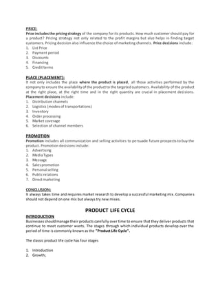 PRICE:
Price includesthe pricingstrategy of the company for its products. How much customer should pay for
a product? Pricing strategy not only related to the profit margins but also helps in finding target
customers. Pricing decision also influence the choice of marketing channels. Price decisions include:
1. List Price
2. Payment period
3. Discounts
4. Financing
5. Credit terms
PLACE (PLACEMENT):
It not only includes the place where the product is placed, all those activities performed by the
companyto ensure the availabilityof the productto the targetedcustomers. Availability of the product
at the right place, at the right time and in the right quantity are crucial in placement decisions.
Placement decisions include:
1. Distribution channels
2. Logistics (modes of transportations)
3. Inventory
4. Order processing
5. Market coverage
6. Selection of channel members
PROMOTION
Promotion includes all communication and selling activities to persuade future prospects to buy the
product. Promotion decisions include:
1. Advertising
2. MediaTypes
3. Message
4. Salespromotion
5. Personal selling
6. Publicrelations
7. Directmarketing
CONCLUSION:
It always takes time and requires market research to develop a successful marketing mix. Companies
should not depend on one mix but always try new mixes.
PRODUCT LIFE CYCLE
INTRODUCTION
Businessesshouldmanage their products carefully over time to ensure that they deliver products that
continue to meet customer wants. The stages through which individual products develop over the
period of time is commonly known as the "Product Life Cycle".
The classic product life cycle has four stages
1. Introduction
2. Growth;
 