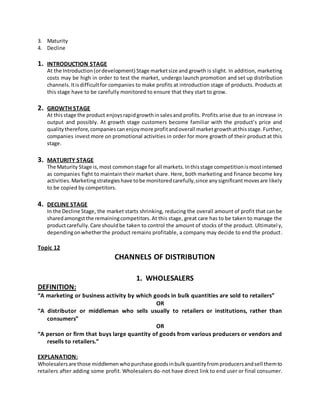 3. Maturity
4. Decline
1. INTRODUCTION STAGE
At the Introduction(ordevelopment) Stage marketsize and growth is slight. In addition, marketing
costs may be high in order to test the market, undergo launch promotion and set up distribution
channels.Itisdifficultfor companies to make profits at introduction stage of products. Products at
this stage have to be carefully monitored to ensure that they start to grow.
2. GROWTH STAGE
At thisstage the product enjoysrapidgrowthinsalesand profits. Profits arise due to an increase in
output and possibly. At growth stage customers become familiar with the product’s price and
qualitytherefore,companiescanenjoymore profitandoverall marketgrowthatthisstage.Further,
companies invest more on promotional activities in order for more growth of their product at this
stage.
3. MATURITY STAGE
The Maturity Stage is,most commonstage for all markets.Inthisstage competitionismostintensed
as companies fight to maintain their market share. Here, both marketing and finance become key
activities.Marketingstrategieshave tobe monitoredcarefully,since anysignificantmovesare likely
to be copied by competitors.
4. DECLINE STAGE
In the Decline Stage, the market starts shrinking, reducing the overall amount of profit that can be
sharedamongstthe remainingcompetitors.At this stage, great care has to be taken to manage the
productcarefully.Care shouldbe taken to control the amount of stocks of the product. Ultimately,
dependingonwhetherthe product remains profitable, a company may decide to end the product.
Topic 12
CHANNELS OF DISTRIBUTION
1. WHOLESALERS
DEFINITION:
“A marketing or business activity by which goods in bulk quantities are sold to retailers”
OR
“A distributor or middleman who sells usually to retailers or institutions, rather than
consumers”
OR
“A person or firm that buys large quantity of goods from various producers or vendors and
resells to retailers.”
EXPLANATION:
Wholesalersare those middlemen whopurchase goodsinbulkquantityfromproducersandsell themto
retailers after adding some profit. Wholesalers do-not have direct link to end user or final consumer.
 