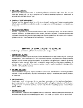3. FINANCIAL SUPPORT :
Production is heavily dependent on availability of funds. Production often stops due to funds
shortage. Wholesalers can assist the producers by making advance payments of their orders by
which production cycle do-not stop.
4. SHIFTING OF CREDIT BURDEN:
Trade of any kind is usually done on credit terms. Specially retailers purchase products on credit.
Wholesalers as middlemen take this burden hence provide relief to producers from credits and
recoveries.
5. MARKET INFORMATION:
There is a gap between producers and final consumer because consumers only interact with the
retailers.Therefore,producerscannoteasilyunderstand their consumers’ issues like demands and
complaintsaboutproducts.Wholesalershave directinteractionwiththe retailersinsucha way they
play an important role of giving market feedback to the producers.
SERVICES OF WHOLESALERS- TO RETAILERS
Main advantages retailers can get from wholesale services are given below:
1. CONVENIENT BUYING:
Retailersalwaystrytokeepvarietyof productsat theirstores.Insteadof purchasingbulkquantityof
single product, their inventory stock contains small quantities (usually a dozen or two) of almost
everyorat-leastpopularproductsandbrands.By purchasingfromwholesalers, they can get almost
all varietiesunderone roof. Otherwiseitisimpossible topurchase fromall producersone byone all
overthe country or world.Furthereverymanufacturerpreferstosale hisproductsinbulkquantities
which is not feasible for retailers.
2. ON-TIME DELIVERY :
Wholesalershave readystockof productsintheirwarehouses.Therefore,they can manage on time
deliveryissue of retailers.Evenretailerscanthemselvesapproachthe wholesalersto bring products
at their door.
3. CREDIT FACILTY :
Retailers are small investors and do not have huge amount to run their business. Usually they
purchase productson creditandpay back the amountafter sellingthem to customers. Wholesalers
as big investors understand retailers’ problem and allow them credit purchases for a sufficient
period of time.
4. STORAGE FACILITY:
Retailers do not have sufficient space to store bulk quantities. Their storage problem is solved by
wholesalers as retailers only make purchases when they know their stock is near to be finished.
 
