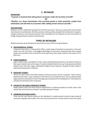 2. RETAILERS
DEFINITION:
“A person or business that sells goods to consumer under the incentive of profit”
OR
“Retailers are those businessmen that purchase goods in small quantities usually from
wholesalers and sell them to consumers after adding certain amount of profit. ”
EXPLANATION:
Retailers are the middlemen having direct link with consumers. They are usually small investors than
manufacturersorwholesalers.Retailerspurchase small quantitiesof goodsfrom wholesalers or agents,
though sometimes they directly purchase from manufacturers too. Retailers are the last channel to
bridge the gap between producer and consumer.
TYPES OF RETAILERS
Retail businesses can be divided into several kinds some of them are given below:
1. DEPARTMENTAL STORES:
A departmental store is a setup which offers a wide range of products to consumers / end users
under one roof and same is the biggest advantage for consumers. Departmental stores contain
almost every product such as electronic items, garments, toys, books, jewelry, foot-wears, CD’s /
DVD’s etc.
2. SUPER-MARKETS:
Super markets have resemblance in their nature with departmental stores, the distinct feature is
that super markets have wide range of variety related to daily items e.g. food, grocery and other
kitchen items like Flour, Sugar, Cooking Oils, Bakery items, Soaps etc. Concept of super market is
observing a fast growth in Pakistan.
3. DISCOUNT STORES:
These are retail houses that offer products at discount prices to their customers. These may be
departmental stores, super markets or retail stores in any residential area. They usually purchase
large quantitiesof productsforwhichtheygetspecial discountsfromwholesalers or manufacturers
and pass this benefit to their customers.
4. SPECIALITY OR SINGLE PRODUCTS STORES:
Single product stores are those that are specialized in a particular product or brand. Same is the
reason that such stores do-not deal in any other product or brand.
5. COMMON RETAILING SHOPS:
These are the small stores usually run by individuals in nearby locality in order to cater needs of
consumersstayinginthe locality. This is the most common form of retail stores all over the world.
 