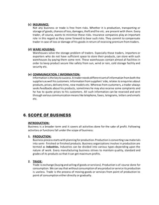 (c) INSURANCE:
Not any business or trade is free from risks. Whether it is production, transporting or
storage of goods,chancesof loss,damages,theftandfire etc. are present with them. Every
trader, of-course, wants to minimize these risks. Insurance companies play an important
role in this regard as they come forward to bear such risks. They commit to compensate
trader in case of loss or damage of his goods in return of receiving premium from traders.
(d) WARE HOUSING:
Warehouses solve the storage problem of traders. Especially those traders, importers or
exporters who do not have sufficient space to store their products, can store with such
warehouses by paying them some rent. These warehouses contain almost all facilities in
order to keep product secure like safety from sun, wind or rain, cold storage facility and
security etc.
(e) COMMUNICATION / INFORMATION:
Informationisthe keytosuccess.A traderneedsdifferentsortof informationfromboth the
suppliersaswell hiscustomers.Informationfromsuppliers’side, relates to enquiries about
products,prices,delivery time, new models etc. Whereas from customers, a trader always
seeksfeedbacks about his products, sometimes he may also receive some complaints and
he has to quote prices to his customers. All such information can be received and sent
throughvariouscommunicationmeanslike telephone, faxes, telegrams, letters and emails
etc.
6. SCOPE OF BUSINESS
INTRODUCTION:
Business is a broader term and it covers all activities done for the sake of profit. Following
activities or functions fall under the scope of business:
1. PRODUCTION:
Businessprocessstartswithplanningforproduction.Productionisconvertingraw materials
into semi- finished or finished products. Business organizations involve in production are
termed as industries. Industries can be divided into various types depending upon the
nature of work. Every manufacturing business strives to maintain quality, standard and
grades of its products so that it can get maximum profits.
2. TRADE:
Trade isexchange (buyingandsellingof goods orservices).Productionisof-course done for
consumption.We cansay that withoutconsumptionof anyproductorservice itsproduction
is useless. Trade is the process of moving goods or services from point of production to
point of consumption either directly or gradually.
 