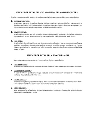 SERVICES OF RETAILERS - TO WHOLESALERS AND PRODUCERS
Retailers provide valuable services to producers and wholesalers, some of them are given below.
1. WIDE DISTRIBUTION:
Retailersare scatteredthroughoutthe city. Without retailers it is impossible for a manufacturer to
distribute andmange salesof itsproductsthroughoutthe cityor country.Similarly,wholesalers can
enjoy more profit by selling the products to large number of retailers.
2. ADVERTISMENT :
Retailersplayanimportantrole in making products popular with consumers. Therefore, producers
enjoy a benefit of free advertisement by making available their products at retail stores.
3. FEED BACK :
Retailershave directlinkwithend-users/consumers,therefore theyplayanimportantrole of giving
feedbackto producersaboutproduct quality, consumer behavior, product complaints etc. Further
they are also helpful in managing the sales promotion activities of different producers like lucky
draws, gifts etc.
SERVICES OF RETAILERS – TO CONSUMERS
Main advantages consumer can get from retail services are given below:
1. EASY APPROACH :
Retailersformtheirbusinessesinornearresidential areassotheseare easilyaccessibletoconsumers.
2. EXCHANGE OF GOODS :
In case of inferior quality or damage products, consumer can easily approach the retailers to
exchange the products with other one.
3. CREDIT FACILTY :
Retailersusuallybelong to same locality of their customers therefore they personally know them.
Same is the reason that customers can avail credit facility from retailers.
4. HOME DELIVERY:
Most retailers offer a free home delivery service to their customers. This service is most common
specially in case of grocery items.
 