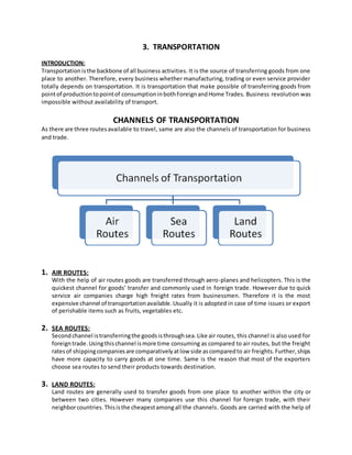 3. TRANSPORTATION
INTRODUCTION:
Transportation isthe backbone of all business activities. It is the source of transferring goods from one
place to another. Therefore, every business whether manufacturing, trading or even service provider
totally depends on transportation. It is transportation that make possible of transferring goods from
pointof productiontopointof consumptioninbothForeignandHome Trades. Business revolution was
impossible without availability of transport.
CHANNELS OF TRANSPORTATION
As there are three routesavailable to travel, same are also the channels of transportation for business
and trade.
1. AIR ROUTES:
With the help of air routes goods are transferred through aero-planes and helicopters. This is the
quickest channel for goods’ transfer and commonly used in foreign trade. However due to quick
service air companies charge high freight rates from businessmen. Therefore it is the most
expensive channel of transportationavailable.Usually it is adopted in case of time issues or export
of perishable items such as fruits, vegetables etc.
2. SEA ROUTES:
Secondchannel istransferringthe goodsisthroughsea.Like air routes, this channel is also used for
foreigntrade.Usingthischannel ismore time consuming as compared to air routes, but the freight
ratesof shippingcompaniesare comparativelyatlow side ascomparedto air freights.Further,ships
have more capacity to carry goods at one time. Same is the reason that most of the exporters
choose sea routes to send their products towards destination.
3. LAND ROUTES:
Land routes are generally used to transfer goods from one place to another within the city or
between two cities. However many companies use this channel for foreign trade, with their
neighborcountries.Thisisthe cheapestamongall the channels. Goods are carried with the help of
 