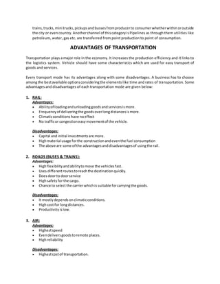 trains,trucks,mini trucks,pickupsandbussesfromproducerto consumerwhetherwithinoroutside
the city or evencountry.Anotherchannel of thiscategoryisPipelines as through them utilities like
petroleum, water, gas etc. are transferred from point production to point of consumption.
ADVANTAGES OF TRANSPORTATION
Transportation plays a major role in the economy. It increases the production efficiency and it links to
the logistics system. Vehicle should have some characteristics which are used for easy transport of
goods and services.
Every transport mode has its advantages along with some disadvantages. A business has to choose
amongthe bestavailable optionsconsideringthe elements like time and rates of transportation. Some
advantages and disadvantages of each transportation mode are given below:
1. RAIL:
Advantages:
 Abilityof loadingandunloadinggoodsandservicesismore.
 Frequencyof deliveringthe goodsoverlongdistancesismore.
 Climaticconditionshave noeffect
 No trafficor congestioneasymovementof the vehicle.
Disadvantages:
 Capital andinitial investmentsare more.
 Highmaterial usage forthe constructionandeventhe fuel consumption
 The above are some of the advantagesanddisadvantagesof usingthe rail.
2. ROADS (BUSES & TRAINS):
Advantages:
 Highflexibilityandabilitytomove the vehiclesfast.
 Uses differentroutestoreachthe destinationquickly.
 Doesdoor to doorservice
 Highsafetyfor the cargo.
 Chance to selectthe carrierwhichis suitable forcarryingthe goods.
Disadvantages:
 It mostlydependsonclimaticconditions.
 Highcost for longdistances.
 Productivityislow.
3. AIR:
Advantages:
 Highestspeed
 Evendeliversgoodstoremote places.
 Highreliability
Disadvantages:
 Highestcostof transportation.
 