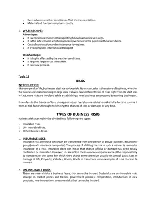  Evenadverse weatherconditionseffectthe transportation.
 Material and fuel consumptioniscostly.
4. WATER (SHIPS):
Advantages:
 It iseconomical mode fortransportingheavyloadsandevencargo.
 It isthe safestmode whichprovidesconvenience tothe peoplewithoutaccidents.
 Cost of constructionandmaintenance isverylow.
 It evenprovidesinternationaltransport
Disadvantages:
 It ishighlyaffectedbythe weatherconditions.
 It requireslarge initial investment
 It isa slowprocess.
Topic 13
RISKS
INTRODUCTION:
Like everywalkoflife,businessesalsofacevariousrisks.Nomatter,whatisthenatureofbusiness, whether
the businessissmallorrunningonlargescaleitalwaysfacesdifferenttypesof risks right from its start day.
In-fact,more risks are involved while establishing a new business as compared to running businesses.
Riskreferstothe chancesof loss,damage or injury.Everybusinesstriestomake full efforts to survive it
from all risk factors through minimizing the chances of loss or damages of any kind.
TYPES OF BUSINESS RISKS
Business risks can mainly be divided into following two types:
1. Insurable risks.
2. Un- Insurable Risks.
3. Other Business Risks
1. INSURABLE RISKS:
Insurable risksare those which can be transferred from one person or group (business) to another
group(usuallyinsurance companies).The process of shifting the risk in such a manner is termed as
insurance of a risk. Insurance does not mean that chance of loss or damage has been totally
controlledoreliminated.However,incase of lossthe insurance companiesacceptthe responsibility
to compensate the same for which they charge some premium usually on annual basis. Loss or
damage of Life,Property,Vehicles, Goods, Goods in transit are some examples of risks that can be
insured.
2. UN-INSURABLE RISKS:
There are several risks a business faces, that cannot be insured. Such risks are un-insurable risks.
Change in market prices and trends, government policies, competition, introduction of new
products, new innovations are some risks that cannot be insured.
 