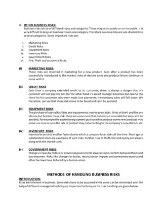 3. OTHER BUSINESS RISKS:
Businessriskscanbe of differenttypesandcategories.These maybe insurable or un-insurable. It is
verydifficulttokeep all businessrisksinone category.Thereforebusinessrisksare sub-divided into
several categories. Some important risks are:
i. Marketing Risks
ii. Credit Risks
iii. Equipment Risks
iv. Inventory Risks
v. Government Risks
vi. Fire, Theft and accidental Risks.
(I) MARKETING RISKS:
These risks are involved in marketing for a new product. Even after a product has been
successfully introduced to the market, risks of decline sales and product failure continue to
move with it.
(ii) CREDIT RISKS
Each time a company extended credit to its customer, there is always a danger that the
customer will not pay his bill. On the other hand if a credit manager becomes too careful too
short list his customers who ever made late payments, the company sales will fall down. We
therefore, can say that these risks have to be faced and can’t be avoided.
(iii) EQUIPMENT RISKS
The purchase of special facilities and equipments involve great risks. Risks of theft and fire are
ofcorse butbesidesthese risksthereare some more thatnot onlyun-insurable butalso can’t be
avoided.Forexample the expensiveequipment purchased to produce some new products may
prove use-lessoreventhe sale of productmay notaccording to the company’sexpectationsetc.
(iv) INVENTORY RISKS
Inventoriesare alsoanotherfactordue to which a company faces risks all the time. Shortage or
substandard stock are examples of such risks. Further risks of theft, fire and expiry are always
along with the stored stock.
(v) GOVERNMENT RISKS
Changesinlawsby federal orprovincial governmentsalwayscreate conflictsbetweenthem and
businessmen. Risks like changes in duties, restriction on imports and sometimes exports and
other tax laws have to faced by a businessman.
METHODS OF HANDLING BUSINESS RISKS
INTRODUCTION:
Risks are inherent in business. Some risks have to be assumed while some can be minimized with the
help of different managerial techniques. Important techniques for risks handling are given below:
 