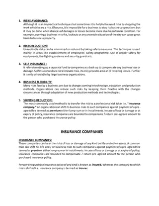 1. RISKS AVOIDANCE:
Although it is an impractical techniques but sometimes it is helpful to avoid risks by stopping the
workwhichbears a risk.Ofcourse,itisimpossible fora business to stop its business operations but
it may be done when chances of damages or losses become more due to particular condition. For
example,openingabusinessinstrike,lockoutsoranyuncertainsituation of the city can cause great
harm to business property.
2. RISKS REDUCTION:
Unavoidable risks can be minimized or reduced by taking safety measures. This technique is used
mainly in areas like establishment of employees’ safety programme, Use of proper safety for
equipments, fire fighting systems and security guards etc.
3. SELF INSURANCE :
It referstosettingupa separate fundbycompaniesasa back up tocompensate anybusinesslossor
damage.Self insurance doesnoteliminate risks,itsonlyprovidesameanof covering losses. Further
it is only affordable by large business organizations.
4. BUSINESS FLEXIBILITY:
Many risks face by a business are due to changes coming in technology, education and production
methods. Organizations can reduce such risks by keeping them flexible with the changes
circumstances through adaptation of new production methods and technologies.
5. SHIFITNG REDUCTION:
The most commonly used method is to transfer the risk to a professional risk taker i.e. “insurance
company.” Anorganizationcanshiftitsbusiness risks to such companies against payment of a pre-
agreedfee termed as premium either lump-sum or in installments. In case of loss or damage or at
expiry of policy, insurance companies are bounded to compensate / return pre-agreed amount to
the person who purchased insurance policy.
INSURANCE COMPANIES
INSURANCE COMPANIES:
These companies can bear the risks of loss or damage of any kind on life and other assets. A common
man can shift his life and / or business risks to such companies against payment of a pre-agreed fee
termedas premium eitherlump-sumorininstallments.In case of loss or damage or at expiry of policy,
insurance companies are bounded to compensate / return pre-agreed amount to the person who
purchased insurance policy.
Personwhopurchase insurance policyof anykind is known as insured. Whereas the company to which
risk is shifted i.e. insurance company is termed as insurer.
 