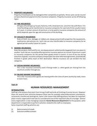 3. PROPERTY INSURANCE:
Property/FixedAssetscanbe damaged either completely or partially. Hence same can be insured
on basisof premium payment to the insurance companies. Property insurance can be of following
types:
(a) FIRE INSURANCE:
All typesof buildingse.g.houses,factories,mills,showroomsetc.carryfire risks with them. Fire
riskof buildingscanbe transferred to insurance companies for a period of time usually 2 years
to 5 years. A certain amount of premium is to be paid to insurance companies the amount of
which depends upon the age and construction of the building.
(b) CASUALTY INSURANCE:
Risks of theft, loss, damages or robbery are always present with properties like equipments,
machineries and vehicles etc. Such risks are also transferrable to insurance companies for an
agreed period usually 3 years to 5 years.
4. MARINE INSURANCE:
Riskslike accident, theftandfire etc.are alwayspresent,whiletransferringgoodsfrom one place to
another.Suchrisksare insuredbyofferingmarine insurance policies to insured. A premium is paid
to insurance companies for the period when goods remain in transit. In case of any loss during
transitionof goods,insurance companycompensatesthe same otherwiseagreement,automatically,
finished if goods safely reach at their destination. Marine insurance are sub-divided into two
categories.
(a) OCEAN MARINE INSURANCE:
This is the insurance commonly used in foreign trade i.e. when goods are moving from one
country to another through sea.
(b) INLAND MARINE INSURANCE:
Thisis the insurance when goods are moving within the cities of same country by roads, trains
or even rivers.
Topic 14
HUMAN RESOURCES MANAGEMENT
INTRODUCTION:
Staffing is the process that starts from hiring of staff and ends at finishing of service tenure. However
there are several more activities between these two for example salary disbursement, promotions,
increments,transferand postingsetc.Same is the reason that staffing process has taken an important
place inevery organizationandnowitis consideredasone of the important jobs of a manager. Almost
every organization is now managing a separate Human Resources Department for this purpose, same
department is responsible to perform activities related to the staff or employees.
Some important staffing activities are:
(i) Determinationof needs
(ii) SelectionandRecruitment
 