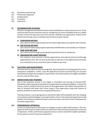 (iii) OrientationandTraining
(iv) Performance Appraisal
(v) Compensation
(vi) Promotion
(vii) Seperation
(i) DETERMINATION OF NEEDS:
Effective managementfirstdeterminesthe needof staff before it makes decision to hire. Once
needsare determined it becomes easy for management to select candidates that are suitable
for jobs.Furtherthis steps also saves time and over staffing in any organization. Needs can be
determined through various methods some of these are given below.
a) CAMPARISON METHOD
Jobis determinedthroughcomparisonfromotherorganizationsserving the same industry.
b) JOB FACTOR METHOD
Jobis determinedbyanalysingthe importance anddifficulties to be faced by an employee.
c) TIME SPAN METHOD
Job is determined through analysing total required time for its completion.
d) ORGANIZATON CHART METHOD
This method is most common in formal organizations, here jobs are determined through
organizational chart. We can also say that jobs at top level in any organizational hierarchy
are considered as more crucial than jobs at middle or low level.
(ii) SELECTION AND RECRUITMENT:
Once the needsare determined,recruitingstarts.Recruitingreferstoinviting applications from
prospective candidates. Further, once the application has been received they are screened
(selected) accordingtothe company’srequirements.Interviewsandtestsof eligible candidates
are also a part of these steps.
(iii) ORIENTATION AND TRAINING:
One of the important activity in this regard is orientation and training of selected staff.
Orientationreferstogivinganintroductionof organizationtoselectedcandidates. It covers the
history, present situation and future plans of any organizations. Orientation also provides an
idea to selected staff about their future scope in that organization along with chances of
growth, promotions and increments on good performance.
Training,however,isanon goingprocess required to make staff compatible with the changing
circumstancesandtechnologiesinanyorganizations.Same isthe reasonthatorganizationswith
broadervisionalwaysconsidertrainingas a source of success not only for their employees but
the whole organization.
(iv) PERFORMANCE APPRAISAL:
It refersto measuring the performance of managers as well as other staff members. The main
objective of thisstepistomake workerstorealize theirfaults andalsotokeepthemonthe way
of objectives. Further performance appraisal work as a tool to reward the eligible candidates
hence works as a tool for positive competition.
 