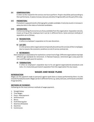 (v) COMPENSATION:
It refers to the reward for the service one has to perform. People should be paid according to
theirperformance.A salaryincrease,bonusesandotherfringe benefitsare the partof this step.
(vi) PROMOTION:
Promotionisupwardtransferof bringingthe suitable candidate.Itnotonlyresultsinincrease in
salary but also in the status of selected candidates.
(vii) SEPARATION:
It referstoendingof service tenure of anycandidate fromthe organization.Separationnotonly
meant as firing of the employee but it can be in different forms. Some common methods of
separation are as follows:
a) RESIGNATION:
It refers to employee’s separation on his own discretion.
b) LAY OFF:
It isthe processwhenorganizationstemporarilydiscontinue the servicesof theiremployees
due to reasons like economic condition or end of service contract etc.
c) RETIREMENT:
Here employee isseparatedashe reachedat a certainlevel of age.Differentorganizationsmayhave
different age standards for retirement. In Pakistan however, retirement age is sixty years for
men and fifty eight years for women.
d) TERMINATION:
It refers to employee’s separation due to his act against organizational procedures and
rules. It is involuntary permanent separation from the organization for any reason.
WAGES AND WAGE PLANS
INTRODUCTION:
Wages are the payment made to person(s) against work done or duties performed by them. It is the
rewardof productive work.Wagescanbe in differentformse.g.salary,bonuses,commissionsandother
fringe benefits.
METHODS OF PAYMENT:
Following are the most common methods of wages payment.
1. StraightSalary
2. Time Wages
3. Piece – Rate payment
4. ShiftPremium
5. Bonus
6. ProfitSharingplan
7. DearnessAllowance
8. Overtime
9. Commission.
 