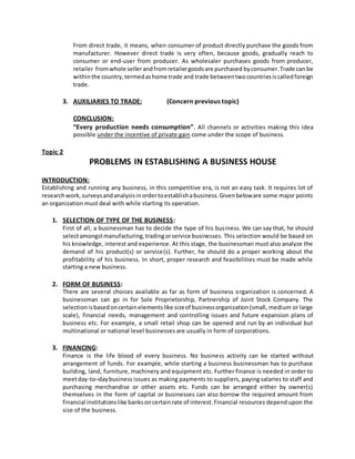 From direct trade, it means, when consumer of product directly purchase the goods from
manufacturer. However direct trade is very often, because goods, gradually reach to
consumer or end-user from producer. As wholesaler purchases goods from producer,
retailer fromwhole sellerandfromretailergoodsare purchased byconsumer.Trade can be
withinthe country,termedashome trade and trade betweentwocountriesiscalledforeign
trade.
3. AUXILIARIES TO TRADE: (Concern previous topic)
CONCLUSION:
“Every production needs consumption”. All channels or activities making this idea
possible under the incentive of private gain come under the scope of business.
Topic 2
PROBLEMS IN ESTABLISHING A BUSINESS HOUSE
INTRODUCTION:
Establishing and running any business, in this competitive era, is not an easy task. It requires lot of
researchwork,surveysandanalysisinordertoestablishabusiness.Givenbeloware some major points
an organization must deal with while starting its operation.
1. SELECTION OF TYPE OF THE BUSINESS:
First of all, a businessman has to decide the type of his business. We can say that, he should
selectamongstmanufacturing,tradingorservice businesses. This selection would be based on
his knowledge, interest and experience. At this stage, the businessman must also analyze the
demand of his product(s) or service(s). Further, he should do a proper working about the
profitability of his business. In short, proper research and feasibilities must be made while
starting a new business.
2. FORM OF BUSINESS:
There are several choices available as far as form of business organization is concerned. A
businessman can go in for Sole Proprietorship, Partnership of Joint Stock Company. The
selectionisbasedoncertainelementslike sizeof businessorganization(small, medium or large
scale), financial needs, management and controlling issues and future expansion plans of
business etc. For example, a small retail shop can be opened and run by an individual but
multinational or national level businesses are usually in form of corporations.
3. FINANCING:
Finance is the life blood of every business. No business activity can be started without
arrangement of funds. For example, while starting a business businessman has to purchase
building, land, furniture, machinery and equipment etc. Further finance is needed in order to
meetday-to–daybusiness issues as making payments to suppliers, paying salaries to staff and
purchasing merchandise or other assets etc. Funds can be arranged either by owner(s)
themselves in the form of capital or businesses can also borrow the required amount from
financial institutionslike banksoncertainrate of interest.Financial resources depend upon the
size of the business.
 