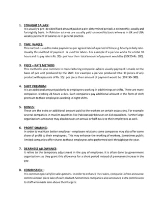 1. STRAIGHT SALARY:
It isusuallya pre- decidedfixedamountpaidonapre-determinedperiodi.e onmonthly,weaklyand
fortnightly basis. In Pakistan salaries are usually paid on monthly basis whereas in UK and USA
weakly payment of salaries is in general practice.
2. TIME WAGES:
Thismethodisusedto make paymentasper agreedrate of a periodof time e.g.hourlyordailyrate.
Usually this method of payment is used for labors. For example if a person works for a total 10
hoursand itspay rate isRs. 20/- per hourthen total amount of payment would be (10X20=Rs. 200).
3. PIECE – RATE METHOD:
This method is also common in manufacturing companies where usually payment is made on the
basis of per unit produced by the staff. For example a person produced total 30 pieces of any
product with a pay rate of Rs. 10/- per piece then amount of payment would be (10 X 30= 300).
4. SHIFT PREMIUM:
It isan additional amountpaidonlyto employees working in odd timings or shifts. There are many
companies working 24 hours a day. Such companies pay additional amount in the form of shift
premium to their employees working in night shifts.
5. BONUS :
These are the extra or additional amount paid to the workers on certain occassions. For example
several companies in muslim countries like Pakistan pay bonuses on Eid occassions. Further large
organizations announce may also bonuses on annual or half basis to their employees as well.
6. PROFIT SHARING:
In order to maintain better employer- employee relations some companies may also offer some
share of profit to their employees. This may enhance the working of workers. Sometimes public
limited companies offer shares to those employees who performed well throughout the year.
7. DEARNESS ALLOWANCE:
It refers to the temporary adjustment in the pay of employee. It is often done by government
organizations as they grant this allowance for a short period instead of permanent increas in the
pay.
8. COMMISSION :
It iscommon speciallyforsalespersons.Inordertoenhance theirsales,companies often announce
commissiononpiece sale of eachproduct.Sometimes companies also announce extra commission
to staff who made sale above their targets.
 