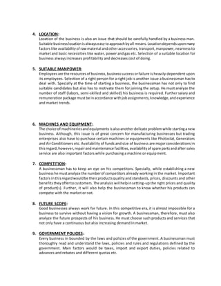 4. LOCATION:
Location of the business is also an issue that should be carefully handled by a business man.
Suitable businesslocationisalwayseasytoapproachbyall means.Locationdependsuponmany
factors like availabilityof rawmaterial andotheraccessories,transport,manpower, nearness to
marketand basic necessities like water, power and gas etc. Selection of a suitable location for
business always increases profitability and decreases cost of doing.
5. SUITABLE MANPOWER:
Employeesare the resourcesof business,businesssuccessorfailure is heavily dependent upon
its employees. Selection of a right person for a right job is another issue a businessman has to
deal with. Specially at the time of starting a business, the businessman has not only to find
suitable candidates but also has to motivate them for joining the setup. He must analyze the
number of staff (labors, semi-skilled and skilled) his business is required. Further salary and
remunerationpackage mustbe inaccordance withjobassignments,knowledge,andexperience
and market trends.
6. MACHINES AND EQUIPMENT:
The choice of machineriesandequipmentsisalsoanotherdelicate problemwhile startinganew
business. Although, this issue is of great concern for manufacturing businesses but trading
enterprises also have to purchase certain machines or equipments like Photostat, Generators
and AirConditioners etc. Availability of funds and size of business are major considerations in
thisregard,however,repairandmaintenance facilities,availabilityof spare partsand after sales
service are also important factors while purchasing a machine or equipment.
7. COMPETITION:
A businessman has to keep an eye on his competitors. Specially, while establishing a new
businesshe mustanalyze the numberof competitors already working in the market. Important
factors inthisregardwouldbe theirproductsqualityandstandards, prices, discounts and other
benefitstheyoffertocustomers.The analysiswill helpinsetting-up the right prices and quality
of product(s). Further, it will also help the businessman to know whether his products can
compete with the market or not.
8. FUTURE SCOPE:
Good businesses always work for future. In this competitive era, it is almost impossible for a
business to survive without having a vision for growth. A businessman, therefore, must also
analyze the future prospects of his business. He must choose such products and services that
not only have a continuous but also increasing demand in market.
9. GOVERNMENT POLICIES:
Every business in bounded by the laws and policies of the government. A businessman must
thoroughly read and understand the laws, policies and rules and regulations defined by the
government. Main factors would be taxes, import and export duties, policies related to
advances and rebates and different quotas etc.
 