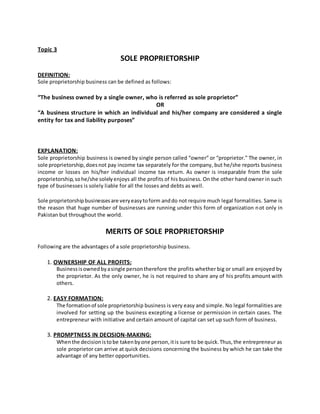 Topic 3
SOLE PROPRIETORSHIP
DEFINITION:
Sole proprietorship business can be defined as follows:
“The business owned by a single owner, who is referred as sole proprietor”
OR
“A business structure in which an individual and his/her company are considered a single
entity for tax and liability purposes”
EXPLANATION:
Sole proprietorship business is owned by single person called “owner” or “proprietor.” The owner, in
sole proprietorship,doesnot pay income tax separately for the company, but he/she reports business
income or losses on his/her individual income tax return. As owner is inseparable from the sole
proprietorship,sohe/she solelyenjoys all the profits of his business. On the other hand owner in such
type of businesses is solely liable for all the losses and debts as well.
Sole proprietorshipbusinessesare veryeasytoform anddo not require much legal formalities. Same is
the reason that huge number of businesses are running under this form of organization not only in
Pakistan but throughout the world.
MERITS OF SOLE PROPRIETORSHIP
Following are the advantages of a sole proprietorship business.
1. OWNERSHIP OF ALL PROFITS:
Businessisownedbyasingle persontherefore the profits whether big or small are enjoyed by
the proprietor. As the only owner, he is not required to share any of his profits amount with
others.
2. EASY FORMATION:
The formationof sole proprietorship business is very easy and simple. No legal formalities are
involved for setting up the business excepting a license or permission in certain cases. The
entrepreneur with initiative and certain amount of capital can set up such form of business.
3. PROMPTNESS IN DECISION-MAKING:
Whenthe decisionistobe takenbyone person,itis sure to be quick.Thus,the entrepreneur as
sole proprietor can arrive at quick decisions concerning the business by which he can take the
advantage of any better opportunities.
 