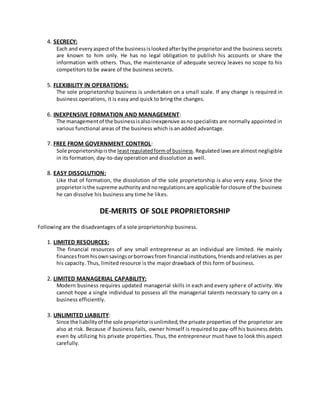 4. SECRECY:
Each and everyaspectof the businessislookedafterbythe proprietorand the business secrets
are known to him only. He has no legal obligation to publish his accounts or share the
information with others. Thus, the maintenance of adequate secrecy leaves no scope to his
competitors to be aware of the business secrets.
5. FLEXIBILITY IN OPERATIONS:
The sole proprietorship business is undertaken on a small scale. If any change is required in
business operations, it is easy and quick to bring the changes.
6. INEXPENSIVE FORMATION AND MANAGEMENT:
The managementof the businessisalsoinexpensive asnospecialists are normally appointed in
various functional areas of the business which is an added advantage.
7. FREE FROM GOVERNMENT CONTROL:
Sole proprietorshipisthe leastregulatedformof business.Regulatedlawsare almost negligible
in its formation, day-to-day operation and dissolution as well.
8. EASY DISSOLUTION:
Like that of formation, the dissolution of the sole proprietorship is also very easy. Since the
proprietoristhe supreme authorityandnoregulationsare applicable forclosure of the business
he can dissolve his business any time he likes.
DE-MERITS OF SOLE PROPRIETORSHIP
Following are the disadvantages of a sole proprietorship business.
1. LIMITED RESOURCES:
The financial resources of any small entrepreneur as an individual are limited. He mainly
financesfromhisownsavingsorborrowsfrom financial institutions,friendsandrelatives as per
his capacity. Thus, limited resource is the major drawback of this form of business.
2. LIMITED MANAGERIAL CAPABILITY:
Modern business requires updated managerial skills in each and every sphere of activity. We
cannot hope a single individual to possess all the managerial talents necessary to carry on a
business efficiently.
3. UNLIMITED LIABILITY:
Since the liabilityof the sole proprietorisunlimited,the private properties of the proprietor are
also at risk. Because if business fails, owner himself is required to pay-off his business debts
even by utilizing his private properties. Thus, the entrepreneur must have to look this aspect
carefully.
 