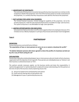 4. UNCERTAINTY OF CONTINUITY:
The continuity of the businessisuncertainbecausethe businessmaycome to an end due to the
incapacityor deathof the proprietor.Evenif at all the business passes on to the successor(s) of
the proprietor, it is unlikely that they may possess same abilities like that of the proprietor.
5. NOT SUITABLE FOR LARGE SCALE BUSINESS:
The limited financial resources, limited managerial capability of the proprietor, risk to the
private propertyetc.make the sole proprietorshipbusinessunsuitable for large-scale business.
This system of business is not affordable for large-scale operation.
6. LIMITIED OPPORTUINITIES FOR EMPLOYEES:
Sole proprietorshipbusinessdoesnotoffercareeropportunitiestoitsemployees because of its
limitationof size.Mostlyemployeesinsuchtype of businessesworkatlowerlevel management.
Topic 4
PARTNERSHIP
DEFINITION:
Partnership business can be defined as follows:
“An association of two or more persons to carry on as co-owners a business for profit.”
OR
“A relation between persons who have agreed to share the profits of a business carried out
by all or any of them acting for all.”
EXPLANATION:
Partnershipisbasicallyarelationshipbetween two or more persons who join hands to form a business
organizationwiththe objective of earningprofit.These personsare individuallyknownas ‘Partners’ and
their business is collectively known as ‘Firm’.
The partners provide necessary capital, run the business jointly and share the responsibility. A
‘partnershipagreement’or‘partnershipdeed’ismade withmutual understanding of all the partners at
the time of start of the business clearly explaining clauses like:
(i) Amount of capital to be contributed by each partner
(ii) Profit and loss sharing ratio of each partner and
(iii) Management issues in partnership business etc.
 