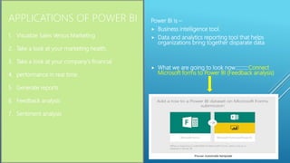 1. Visualize Sales Versus Marketing
2. Take a look at your marketing health.
3. Take a look at your company's financial
4. performance in real time.
5. Generate reports
6. Feedback analysis
7. Sentiment analysis
APPLICATIONS OF POWER BI Power BI is –
 Business intelligence tool.
 Data and analytics reporting tool that helps
organizations bring together disparate data
 What we are going to look now::::::::::Connect
Microsoft forms to Power BI (Feedback analysis)
 