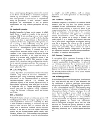 from a natural language. Computing with words is inspired      to complex real-world problems, such as disease
by the brain's crucial ability to manipulate perceptions       prevention, stock-market prediction, and data-mining on
without any measurements or computations. Computing            the Internet.
with words provides a foundation for a computational
                                                               2.11. Membrane Computing
theory of perceptions. A basic difference between
perceptions and measurements is that, in general,              Membrane computing (P systems) is a framework which
measurements are crisp, whereas perceptions are fuzzy          abstracts from the way live cells process chemical
[34].                                                          compounds in their compartmental structure [21]. In a
                                                               membrane system multisets of objects are placed in the
2.8. Simulated Annealing                                       compartments defined by the membrane structure, and the
Simulated annealing is based on the manner in which            objects evolve by means of reaction rules are also associated
liquids freeze or metals re-crystalize in the process of       within the compartments, and applied in a maximally
annealing [20]. In an annealing process, molten metal,         parallel, nondeterministic manner. The objects can be
initially at high temperature, is slowly cooled so that the    described by symbols or by strings of symbols. For
system at any time is approximately in thermodynamic           symbol-objects, a set of numbers are computed, and in the
equilibrium. If the initial temperature of the system is too   case of string-objects a set of strings are computed which is
low or cooling is done insufficiently slowly the system        more like a language. The objects are able to through
may become brittle or unstable with forming defects. The       membranes and the membranes can dissolve, divide and
                                                               change their permeability. These features are used in
initial state of a thermodynamic system is set at energy E
                                                               defining transitions between configurations of the system,
and temperature T, holding T constant the initial
                                                               and sequences of transitions are used to define computations.
configuration is perturbed and the change in energy dE is
                                                               A sequence of transitions is a computation.
computed. If the change in energy is negative the new
configuration is accepted. If the change in energy is          2.12. Quantum Computation
positive it is accepted with a probability given by the
                                                               In conventional silicon computers, the amount of data is
Boltzmann factor exp -(dE/T). This processes is then
                                                               measured by bits; in a quantum computer, it is measured
repeated for few iterations to give good sampling statistics
                                                               by qubits (quantum-bit). A qubit can be a 1 or a 0, or it
for the current temperature, and then the temperature is
                                                               can exist in a superposition that is simultaneously both 1
decremented and the entire process repeated until a frozen
                                                               and 0 or somewhere in between. The basic principle of
state is achieved at T=0.
                                                               quantum computation is that the quantum properties of
2.9. Cultural Algorithms                                       particles can be used to represent and structure data, and
                                                               that devised quantum mechanisms can be used to perform
Cultural Algorithms are computational models of cultural
                                                               operations with this data [22].
evolution. They consist of two basic components, a
population space (using evolutionary algorithms), and a        2.13. Hybrid Approaches
belief space. The two components interact by means of a
                                                               Several adaptive hybrid intelligent systems have in recent
vote-inherit-promote protocol [35]. Likewise the
                                                               years been developed and many of these approaches use
knowledge acquired by the problem solving activities of
                                                               the combination of different knowledge representation
the population can be stored in the belief space in the form
                                                               schemes, decision making models and learning strategies
of production rules etc. Cultural algorithms represent a
                                                               to solve a computational task [23]. This integration aims
general framework for producing hybrid evolutionary
                                                               at overcoming limitations of individual techniques through
systems that integrate evolutionary search and domain
                                                               hybridization or fusion of various techniques. It is well
knowledge.
                                                               known that the intelligent systems, which can provide
2.10. Artificial Life                                          human like expertise such as domain knowledge,
                                                               uncertain reasoning, and adaptation to a noisy and time
Artificial life (alife) attempts at setting up systems with
                                                               varying environment, are important in tackling practical
life like properties which all biological organisms possess,
                                                               computing problems. In contrast with conventional
such as reproduction, homeostasis, adaptability etc. Alife
                                                               artificial intelligence techniques which only deal with
is often described as attempting to understand high-level
                                                               precision and certainty the guiding principle of hybrid
behavior from low-level rules; for example, how the
                                                               approaches is to exploit the tolerance for imprecision,
simple rules of Darwinian evolution lead to high-level
                                                               uncertainty, robustness and to provide optimal solutions
structure, or the way in which the simple interactions
                                                               etc.
between ants and their environment lead to complex trail-
following behavior [36]. Understanding this relationship
in particular systems promises to provide novel solutions
 