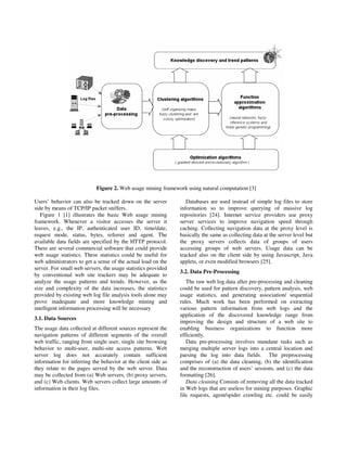 Figure 2. Web usage mining framework using natural computation [3]

Users’ behavior can also be tracked down on the server            Databases are used instead of simple log files to store
side by means of TCP/IP packet sniffers.                       information so to improve querying of massive log
   Figure 1 [1] illustrates the basic Web usage mining         repositories [24]. Internet service providers use proxy
framework. Whenever a visitor accesses the server it           server services to improve navigation speed through
leaves, e.g., the IP, authenticated user ID, time/date,        caching. Collecting navigation data at the proxy level is
request mode, status, bytes, referrer and agent. The           basically the same as collecting data at the server level but
available data fields are specified by the HTTP protocol.      the proxy servers collects data of groups of users
There are several commercial software that could provide       accessing groups of web servers. Usage data can be
web usage statistics. These statistics could be useful for     tracked also on the client side by using Javascript, Java
web administrators to get a sense of the actual load on the    applets, or even modified browsers [25].
server. For small web servers, the usage statistics provided
                                                               3.2. Data Pre-Processing
by conventional web site trackers may be adequate to
analyze the usage patterns and trends. However, as the            The raw web log data after pre-processing and cleaning
size and complexity of the data increases, the statistics      could be used for pattern discovery, pattern analysis, web
provided by existing web log file analysis tools alone may     usage statistics, and generating association/ sequential
prove inadequate and more knowledge mining and                 rules. Much work has been performed on extracting
intelligent information processing will be necessary           various pattern information from web logs and the
                                                               application of the discovered knowledge range from
3.1. Data Sources
                                                               improving the design and structure of a web site to
The usage data collected at different sources represent the    enabling business organizations to function more
navigation patterns of different segments of the overall       efficiently.
web traffic, ranging from single user, single site browsing       Data pre-processing involves mundane tasks such as
behavior to multi-user, multi-site access patterns. Web        merging multiple server logs into a central location and
server log does not accurately contain sufficient              parsing the log into data fields. The preprocessing
information for inferring the behavior at the client side as   comprises of (a) the data cleaning, (b) the identification
they relate to the pages served by the web server. Data        and the reconstruction of users’ sessions, and (c) the data
may be collected from (a) Web servers, (b) proxy servers,      formatting [26].
and (c) Web clients. Web servers collect large amounts of         Data cleaning Consists of removing all the data tracked
information in their log files.                                in Web logs that are useless for mining purposes. Graphic
                                                               file requests, agent/spider crawling etc. could be easily
 