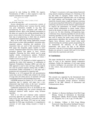 removed by only looking for HTML file requests.                  In Figure 2, we present a web usage-mining framework
Normalization of URL’s is often required to make the          using natural computing techniques [1]. Clustering of the
requests consistent. For example requests for                 log data helps to segregate similar visitors and the
         www.okstate.edu                                      function approximation algorithm takes care of analyzing
              or                                              the visitor patterns and developing some trends. We
         www.okstate.edu/index.html                           started this research using a simple architecture consisting
are all for the same file.                                    of a pre-processing block followed by self-organizing map
   Session identification and reconstruction consists of      (clustering) and neural network (function approximation).
identifying the different users’ sessions from the usually    To improve the performance, we further investigated
very poor information available in log files and              various hybrid combinations to cluster similar visitors
reconstructing the users’ navigation path within the          based on the domain of origin, no of pages requested, time
identified sessions. Most of the problems encountered in      of access etc. For data clustering, self-organizing maps,
this phase are caused by the caching performed either by      evolutionary fuzzy clustering algorithm [2] and ant colony
proxy servers either by browsers. Data formatting is the      clustering algorithm [3] were used. The clustered data is
final step of preprocessing in which data are properly        then used to analyze the trends using several function
formatted before applying data mining techniques.             approximation algorithms like neural networks; Takagi-
   Most of the Web usage mining applications research         Sugeno fuzzy inference system trained using neural
effort focuses on three main paradigms: association rules,    network learning [4]; and linear genetic programming [5].
sequential patterns, clustering and prediction [11].          To demonstrate the efficiency of the proposed
Association rules are used to find associations among         frameworks, web access log data at the Monash
Web pages that frequently appear together in users’           University’s web site [14] were used for experimentations.
sessions. Sequential pattern discovery exposes sequential     Readers are advised to consult [1][2] and [3] for further
navigation patterns that appear in users’ sessions            details about the experiments and results.
frequently. Clustering has been widely used to group
together similar sessions/access patterns. Prediction
                                                              4. Conclusions
methods are used to forecast the volume of visitors /
number of server accesses etc.
                                                              This paper introduced the various ingredients and basic
   Jespersen et al. [9] proposed an hybrid approach for
                                                              ideas of some of the important natural computation
analyzing the visitor click sequences. A combination of
                                                              techniques. Further the importance of web usage mining
Hypertext Probabilistic Grammar (HPG) and click fact
                                                              in business intelligence was presented with an emphasis
table approach is used to mine web logs, which could be
                                                              on data sources, data pre-processing and some related
also used for general sequence mining tasks. In HPG, a
                                                              research.
non-terminal symbol corresponds to a web page and a
production rule corresponds to a hypertext link.
Mobasher et al. [13] proposed the web personalization         Acknowledgements
system that consists of offline tasks related to the mining
of usage data and online process of automatic web page        This research was supported by the International Joint
customization based on the knowledge discovered.              Research Grant of the IITA (Institute of Information
   LOGSOM proposed by Smith et al. [17], utilizes self-       Technology Assessment) foreign professor invitation
organizing map to organize web pages into a two-              program of the MIC (Ministry of Information and
dimensional map based solely on the users’ navigation         Communication), Korea.
behavior, rather than the content of the web pages.
   LumberJack proposed by Chi et al. [6] builds up user       References
profiles by combining both user session clustering and
traditional statistical traffic analysis using K-means
algorithm.                                                    [1] Abraham. A., Business Intelligence from Web Usage
   Joshi et al. [10] used relational online analytical            Mining, Journal of Information & Knowledge
processing approach for creating a web log warehouse              Management (JIKM), World Scientific Publishing
using access logs and mined logs (association rules and           Co., Singapore, Vol. 2, No. 4, pp. 375-390, 2003.
clusters). Holden and Freitas [27] used an ant colony
algorithm for Web page classification. A comprehensive        [2] A. Abraham, “i-Miner: A Web Usage Mining
overview of web usage mining research is found in                 Framework Using Hierarchical Intelligent Systems”,
[26][7].                                                          The IEEE International Conference on Fuzzy
 
