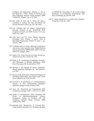 Paradigms and Applications, Abraham A., Jain L.              in GENOCOP. Proceedings of the Fourth Annual
     and Kacprzyk J. (Eds.), Studies in Fuzziness and             Conference on Evolutionary Programming. MIT
     Soft Computing, Springer Verlag Germany, ISBN                Press, Cambridge, pp. 289-305, 1995.
     3790815381, Chapter 1, pp. 1-35, 2002.
                                                             [36] C. Adami, Introduction to Artificial Life. Springer-
[24] K.P. Joshi, A. Joshi and Y. Yesha, On using a                Verlag New York, Inc., 1998.
     warehouse to analyze web logs, Distributed and
     Parallel Databases, 13 (2), pp. 161–180, 2003.

[25] L.D. Catledge and J.E. Pitkow, Characterizing
     browsing strategies in the World-Wide Web,
     Computer Networks and ISDN Systems 27 (6), pp.
     1065–1073, 1995.

[26] F.M. Facca and P.L. Lanzi, Mining interesting
     knowledge from weblogs: a survey, Data &
     Knowledge Engineering, Volume 53, Issue 3 , pp.
     225-241, 2005.

[27] N. Holden and A.A. Freitas. Web page classification
     with an ant colony algorithm. Proc. Parallel Problem
     Solving from Nature (PPSN-2004), LNCS 3242, pp.
     1092-1102. Springer, 2004.

[28] Bishop C.M., Neural Networks for Pattern Recognition,
     Oxford University Press, Oxford, UK, 1995.

[29] Fogel, D. B., Evolutionary Computation: Toward a
     New Philosophy of Machine Intelligence. IEEE
     Press, Piscataway, NJ, Second edition, 1999.

[30] Kennedy J. and Eberhart R. Swarm intelligence.
     Morgan Kaufmann Publishers, Inc., San Francisco,
     CA, 2001.

[31] Passino, K.M., Biomimicry of Bacterial Foraging for
     Distributed Optimization and Control, IEEE Control
     Systems Magazine, pp. 52-67, June 2002.

[32] de Castro, L. N. and Timmis, J. I., Artificial Immune
     Systems: A New Computational Intelligence
     Approach, Springer-Verlag, London, 2002.

[33] Amos M., Theoretical and Experimental DNA
     Computation. Springer, ISBN: 3-540-65773-8, 2005.

[34] Zadeh L.A. and Kacprzyk J. (Eds.) Computing with
     Words     in   Information/Intelligent Systems:
     Foundations, Studies in Fuzziness and Soft
     Computing, Springer Verlag, Germany, ISBN
     379081217X, 1999.

[35] Reynolds R.G., Michalewicz, Z. Cavaretta M.J.,
     Using Cultural Algorithms for Constraint Handling
 