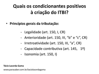 Quais os condicionantes positivos
à criação do ITBI?
• Princípios gerais da tributação:
- Legalidade (art. 150, I, CR)
- Anterioridade (art. 150, III, “b” e “c”, CR)
- Irretroatividade (art. 150, III, “a”, CR)
- Capacidade contributiva (art. 145, 1º)
- Isonomia (art. 150, I)
Tácio Lacerda Gama
www.parasaber.com.br/taciolacerdagama
 