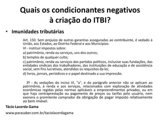 Quais os condicionantes negativos
à criação do ITBI?
• Imunidades tributárias
Art. 150. Sem prejuízo de outras garantias asseguradas ao contribuinte, é vedado à
União, aos Estados, ao Distrito Federal e aos Municípios:
VI - instituir impostos sobre:
a) patrimônio, renda ou serviços, uns dos outros;
b) templos de qualquer culto;
c) patrimônio, renda ou serviços dos partidos políticos, inclusive suas fundações, das
entidades sindicais dos trabalhadores, das instituições de educação e de assistência
social, sem fins lucrativos, atendidos os requisitos da lei;
d) livros, jornais, periódicos e o papel destinado a sua impressão.
3º - As vedações do inciso VI, "a", e do parágrafo anterior não se aplicam ao
patrimônio, à renda e aos serviços, relacionados com exploração de atividades
econômicas regidas pelas normas aplicáveis a empreendimentos privados, ou em
que haja contraprestação ou pagamento de preços ou tarifas pelo usuário, nem
exonera o promitente comprador da obrigação de pagar imposto relativamente
ao bem imóvel.
Tácio Lacerda Gama
www.parasaber.com.br/taciolacerdagama
 