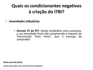 Quais os condicionantes negativos
à criação do ITBI?
• Imunidades tributárias
• Súmula 75 do STF: Sendo vendedora uma autarquia,
a sua imunidade fiscal não compreende o Imposto de
Transmissão "Inter Vivos", que é encargo do
comprador.
Tácio Lacerda Gama
www.parasaber.com.br/taciolacerdagama
 