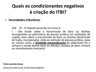 • Imunidades tributárias
156 2º - O imposto previsto no inciso II:
I - não incide sobre a transmissão de bens ou direitos
incorporados ao patrimônio de pessoa jurídica em realização de
capital, nem sobre a transmissão de bens ou direitos decorrente
de fusão, incorporação, cisão ou extinção de pessoa jurídica, salvo
se, nesses casos, a atividade preponderante do adquirente for a
compra e venda desses bens ou direitos, locação de bens imóveis
ou arrendamento mercantil;
Quais os condicionantes negativos
à criação do ITBI?
Tácio Lacerda Gama
www.parasaber.com.br/taciolacerdagama
 