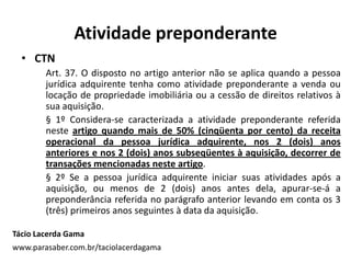 Atividade preponderante
• CTN
Art. 37. O disposto no artigo anterior não se aplica quando a pessoa
jurídica adquirente tenha como atividade preponderante a venda ou
locação de propriedade imobiliária ou a cessão de direitos relativos à
sua aquisição.
§ 1º Considera-se caracterizada a atividade preponderante referida
neste artigo quando mais de 50% (cinqüenta por cento) da receita
operacional da pessoa jurídica adquirente, nos 2 (dois) anos
anteriores e nos 2 (dois) anos subseqüentes à aquisição, decorrer de
transações mencionadas neste artigo.
§ 2º Se a pessoa jurídica adquirente iniciar suas atividades após a
aquisição, ou menos de 2 (dois) anos antes dela, apurar-se-á a
preponderância referida no parágrafo anterior levando em conta os 3
(três) primeiros anos seguintes à data da aquisição.
Tácio Lacerda Gama
www.parasaber.com.br/taciolacerdagama
 