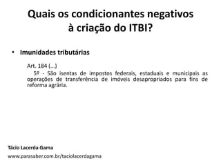 • Imunidades tributárias
Art. 184 (...)
5º - São isentas de impostos federais, estaduais e municipais as
operações de transferência de imóveis desapropriados para fins de
reforma agrária.
Quais os condicionantes negativos
à criação do ITBI?
Tácio Lacerda Gama
www.parasaber.com.br/taciolacerdagama
 