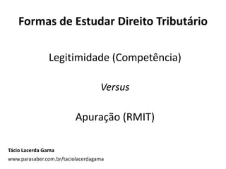 Formas de Estudar Direito Tributário
Legitimidade (Competência)
Versus
Apuração (RMIT)
Tácio Lacerda Gama
www.parasaber.com.br/taciolacerdagama
 