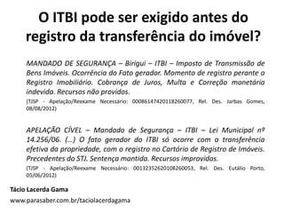 O ITBI pode ser exigido antes do
registro da transferência do imóvel?
MANDADO DE SEGURANÇA – Birigui – ITBI – Imposto de Transmissão de
Bens Imóveis. Ocorrência do Fato gerador. Momento de registro perante o
Registro Imobiliário. Cobrança de Juros, Multa e Correção monetária
indevida. Recursos não providos.
(TJSP - Apelação/Reexame Necessário: 00086147420118260077, Rel. Des. Jarbas Gomes,
08/08/2012)
APELAÇÃO CÍVEL – Mandado de Segurança – ITBI – Lei Municipal nº
14.256/06. (…) O fato gerador do ITBI só ocorre com a transferência
efetiva da propriedade, com o registro no Cartório de Registro de Imóveis.
Precedentes do STJ. Sentença mantida. Recursos improvidos.
(TJSP - Apelação/Reexame Necessário: 00132352620108260053, Rel. Des. Eutálio Porto,
05/06/2012)
Tácio Lacerda Gama
www.parasaber.com.br/taciolacerdagama
 
